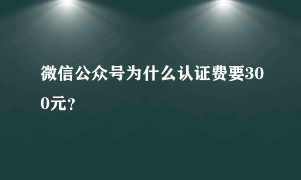 微信公众号为什么认证费要300元？