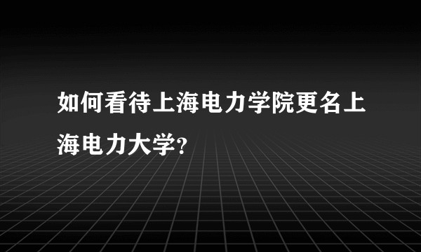 如何看待上海电力学院更名上海电力大学？