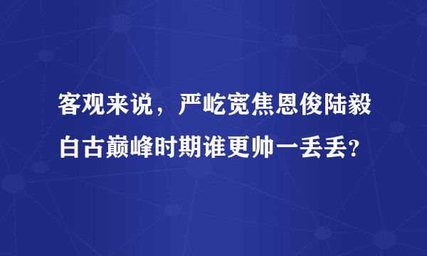 客观来说，严屹宽焦恩俊陆毅白古巅峰时期谁更帅一丢丢？