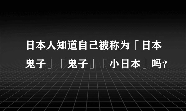 日本人知道自己被称为「日本鬼子」「鬼子」「小日本」吗？