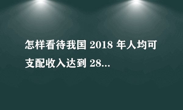 怎样看待我国 2018 年人均可支配收入达到 28228 元?