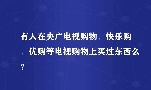 有人在央广电视购物、快乐购、优购等电视购物上买过东西么？