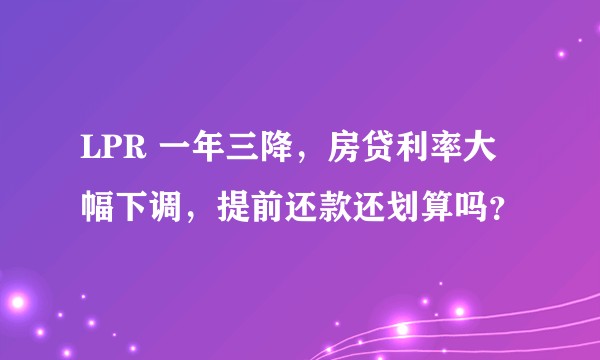 LPR 一年三降，房贷利率大幅下调，提前还款还划算吗？