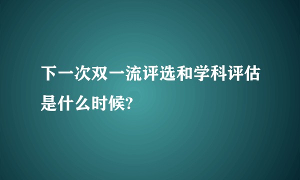 下一次双一流评选和学科评估是什么时候?