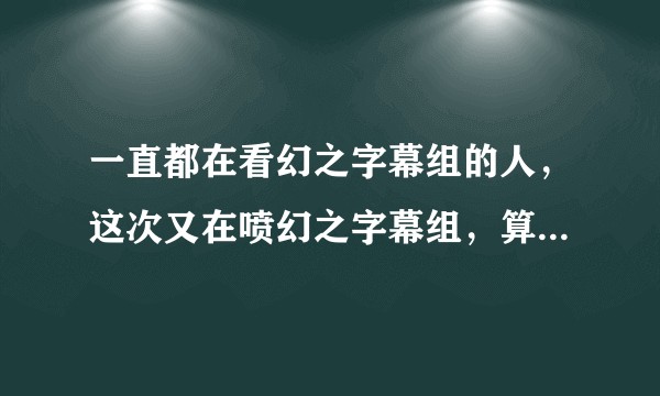 一直都在看幻之字幕组的人，这次又在喷幻之字幕组，算不算双标？