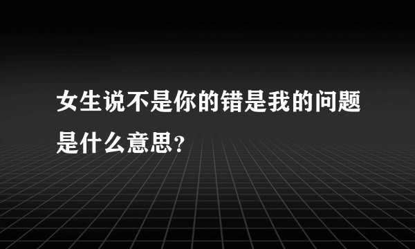 女生说不是你的错是我的问题是什么意思？