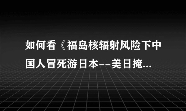 如何看《福岛核辐射风险下中国人冒死游日本--美日掩盖福岛核辐射风险的秘密考量》这篇文章？