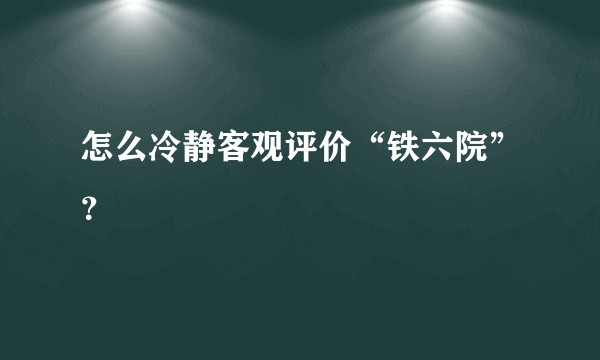 怎么冷静客观评价“铁六院”？