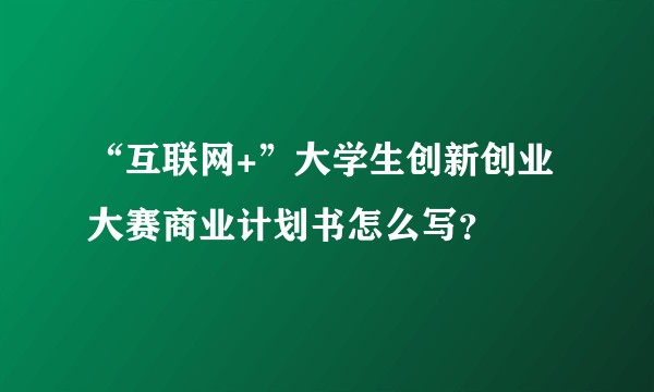 “互联网+”大学生创新创业大赛商业计划书怎么写？