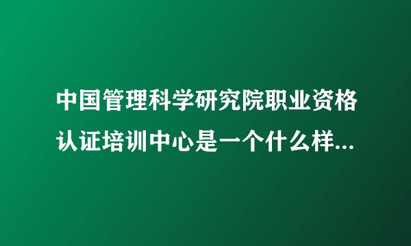 中国管理科学研究院职业资格认证培训中心是一个什么样的机构，其提供的培训水平如何？