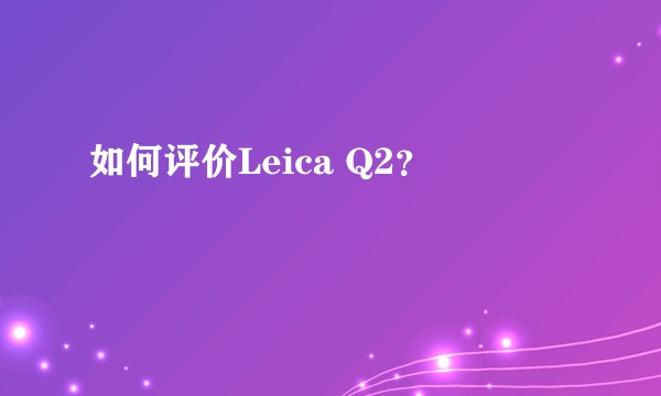 如何评价Leica Q2？