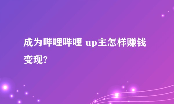 成为哔哩哔哩 up主怎样赚钱变现?