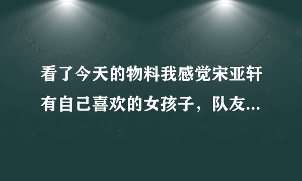 看了今天的物料我感觉宋亚轩有自己喜欢的女孩子，队友都是欢乐的，他有点沉闷感觉像在想着心里的某个人？