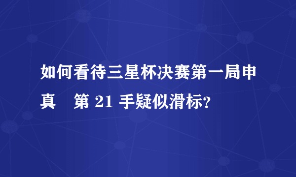 如何看待三星杯决赛第一局申真谞第 21 手疑似滑标？