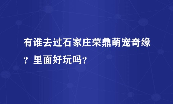 有谁去过石家庄荣鼎萌宠奇缘？里面好玩吗？
