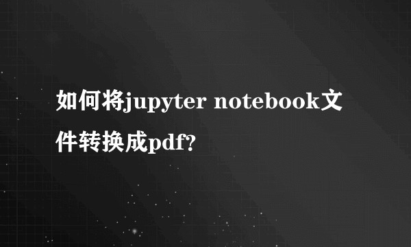 如何将jupyter notebook文件转换成pdf?