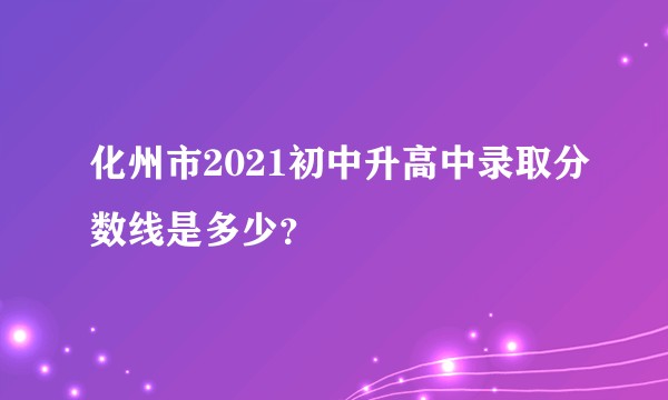化州市2021初中升高中录取分数线是多少？