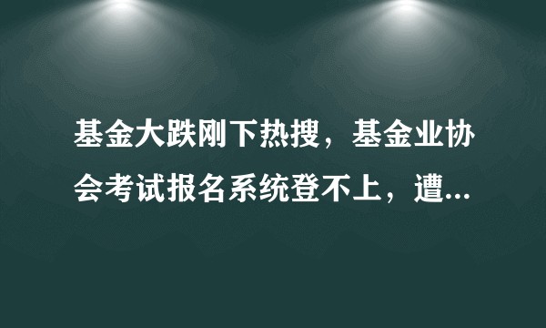 基金大跌刚下热搜，基金业协会考试报名系统登不上，遭网友吐槽登上热搜，如何看待一段时间以来的基金热？
