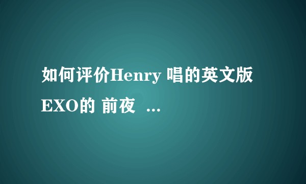 如何评价Henry 唱的英文版 EXO的 前夜  （THE EVE）对比韩文版， 中文版?