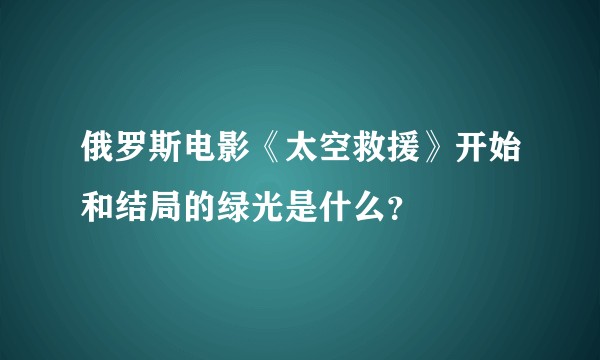 俄罗斯电影《太空救援》开始和结局的绿光是什么？