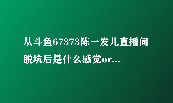 从斗鱼67373陈一发儿直播间脱坑后是什么感觉or为什么不再看陈一发儿的直播？