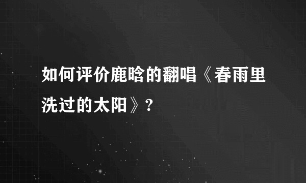 如何评价鹿晗的翻唱《春雨里洗过的太阳》?