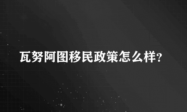 瓦努阿图移民政策怎么样？