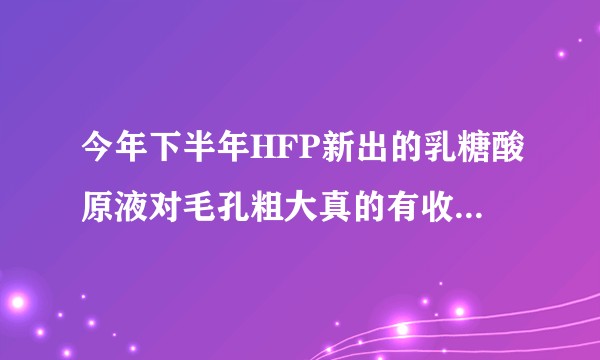 今年下半年HFP新出的乳糖酸原液对毛孔粗大真的有收敛作用吗？