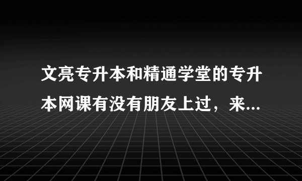 文亮专升本和精通学堂的专升本网课有没有朋友上过，来给我说说啊，跪求？