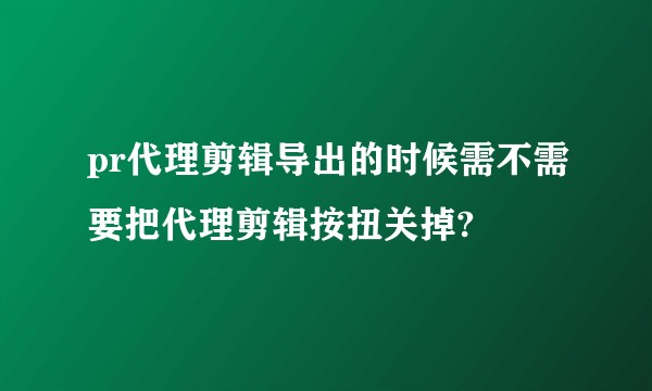 pr代理剪辑导出的时候需不需要把代理剪辑按扭关掉?