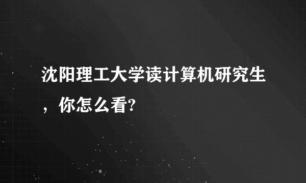 沈阳理工大学读计算机研究生，你怎么看?