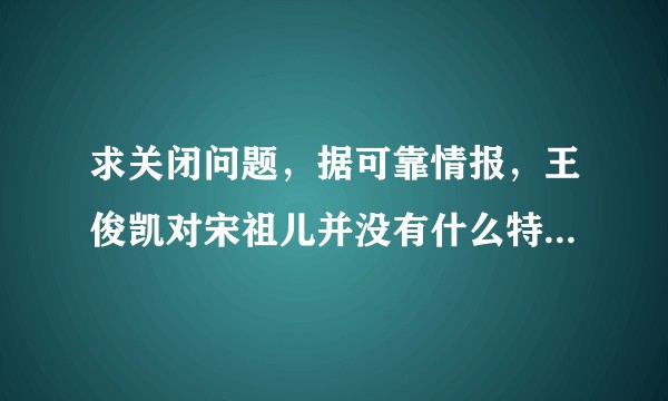 求关闭问题，据可靠情报，王俊凯对宋祖儿并没有什么特殊的感情？