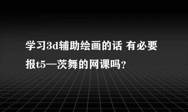 学习3d辅助绘画的话 有必要报t5—茨舞的网课吗？