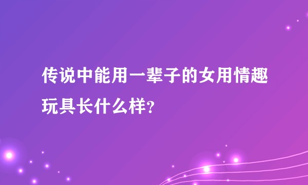 传说中能用一辈子的女用情趣玩具长什么样?