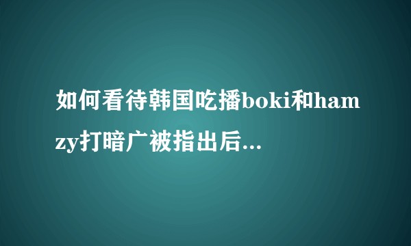 如何看待韩国吃播boki和hamzy打暗广被指出后公开道歉并停更？
