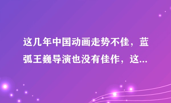 这几年中国动画走势不佳，蓝弧王巍导演也没有佳作，这是咋回事啊？