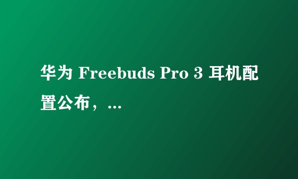 华为 Freebuds Pro 3 耳机配置公布,该产品音质如何?都有哪些特点?