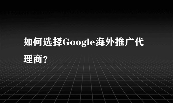 如何选择Google海外推广代理商？