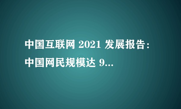 中国互联网 2021 发展报告：中国网民规模达 9.89 亿人，还有哪些信息值得关注？
