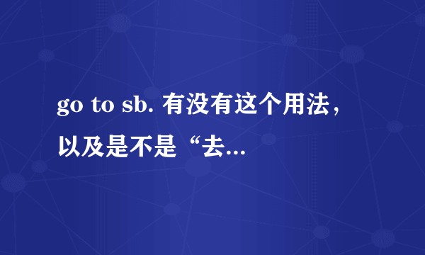 go to sb. 有没有这个用法，以及是不是“去看某人”的意思？