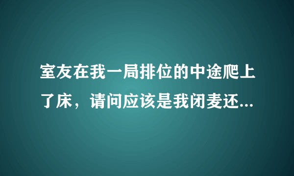 室友在我一局排位的中途爬上了床，请问应该是我闭麦还是他忍完这一局？
