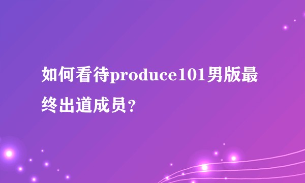 如何看待produce101男版最终出道成员？