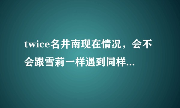 twice名井南现在情况，会不会跟雪莉一样遇到同样的事（没有恶意，只是担心）？