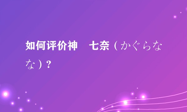 如何评价神楽七奈（かぐらなな）?