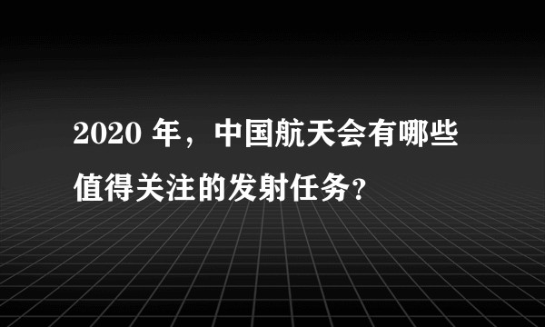 2020 年，中国航天会有哪些值得关注的发射任务？