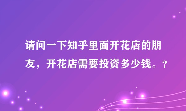 请问一下知乎里面开花店的朋友，开花店需要投资多少钱。？