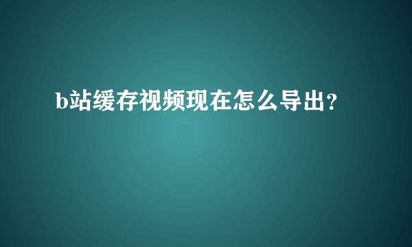 b站缓存视频现在怎么导出？