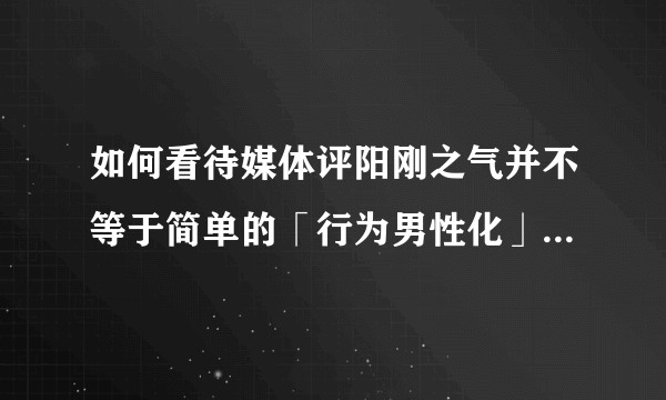 如何看待媒体评阳刚之气并不等于简单的「行为男性化」？阳刚之气是什么呢？