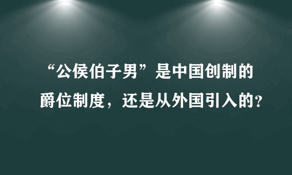 “公侯伯子男”是中国创制的爵位制度，还是从外国引入的？