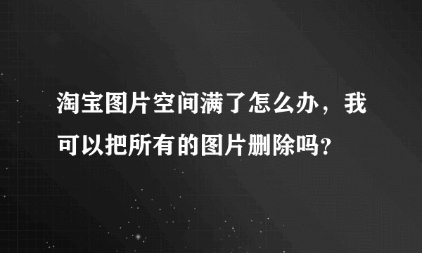 淘宝图片空间满了怎么办，我可以把所有的图片删除吗？